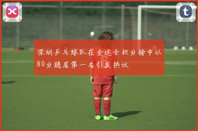 深圳乒乓球队在全运会积分榜中以80分稳居第一名引发热议