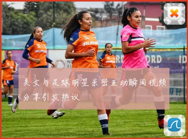 美女与足球明星亲密互动瞬间视频分享引发热议