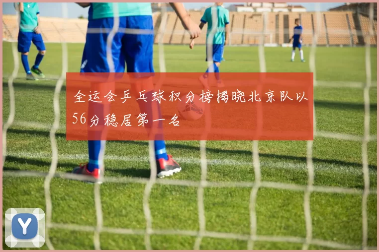 全运会乒乓球积分榜揭晓北京队以56分稳居第一名