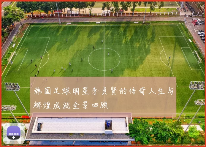 韩国足球明星李贞贤的传奇人生与辉煌成就全景回顾