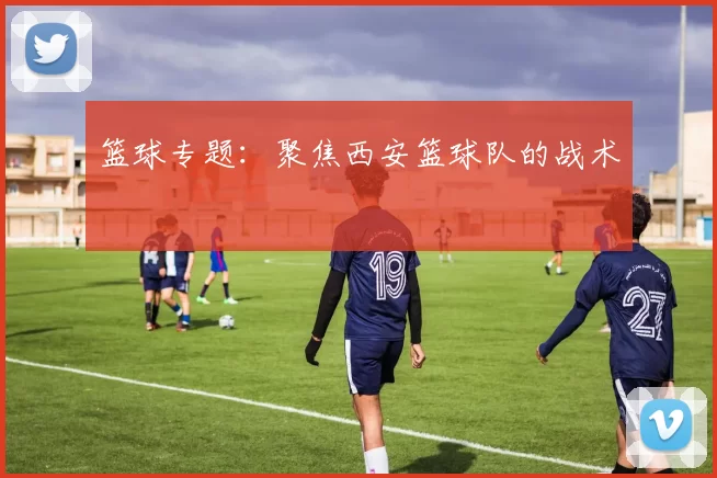 篮球专题：聚焦西安篮球队的战术