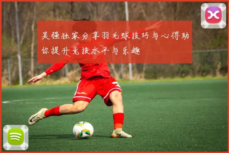 吴强独家分享羽毛球技巧与心得助你提升竞技水平与乐趣