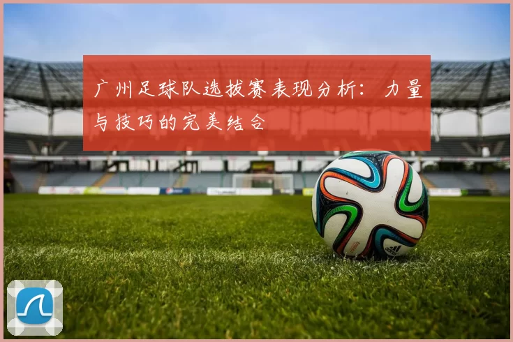 广州足球队选拔赛表现分析：力量与技巧的完美结合