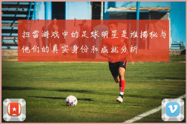 扫雷游戏中的足球明星是谁揭秘与他们的真实身份和成就分析