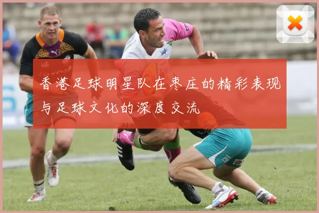 香港足球明星队在枣庄的精彩表现与足球文化的深度交流