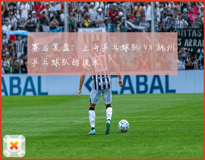 赛后复盘：上海乒乓球队 vs 杭州乒乓球队的技术