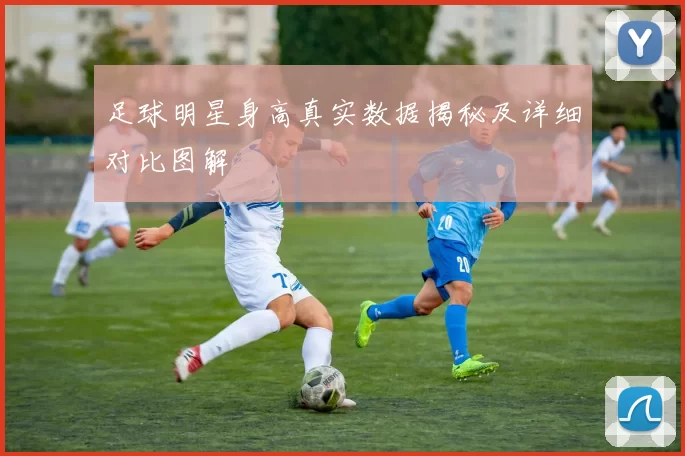 足球明星身高真实数据揭秘及详细对比图解