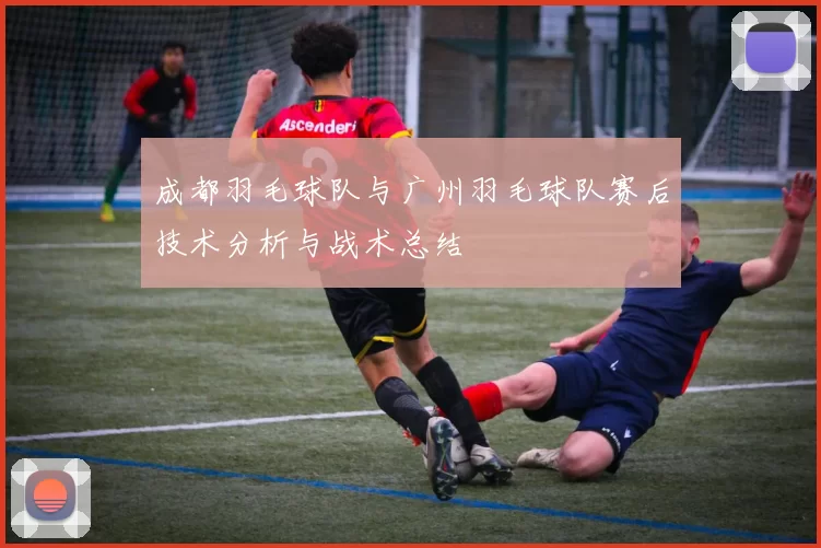 成都羽毛球队与广州羽毛球队赛后技术分析与战术总结