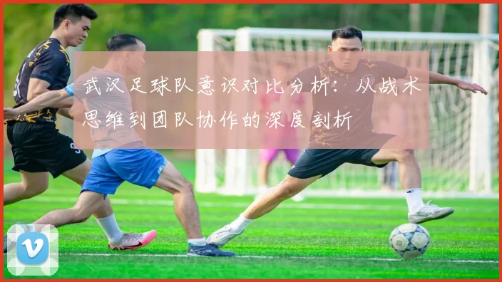 武汉足球队意识对比分析：从战术思维到团队协作的深度剖析